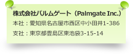 株式会社パルムゲート（Palmgate Inc.） 本社：愛知県名古屋市西区中小田井1-386 支社：東京都豊島区東池袋3-15-14